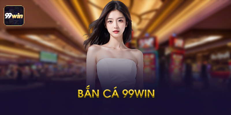 Bắn Cá 99WIN - Kinh Nghiệm Chơi Và Những Điều Cần Biết 2026